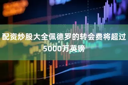 配资炒股大全佩德罗的转会费将超过5000万英镑