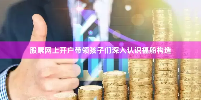 股票网上开户带领孩子们深入认识福船构造