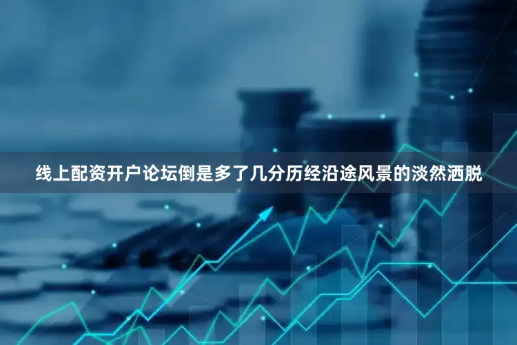 线上配资开户论坛倒是多了几分历经沿途风景的淡然洒脱