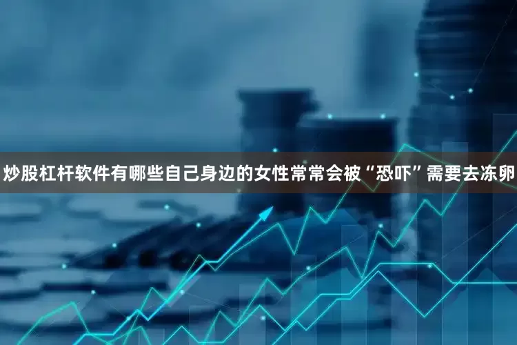 炒股杠杆软件有哪些自己身边的女性常常会被“恐吓”需要去冻卵