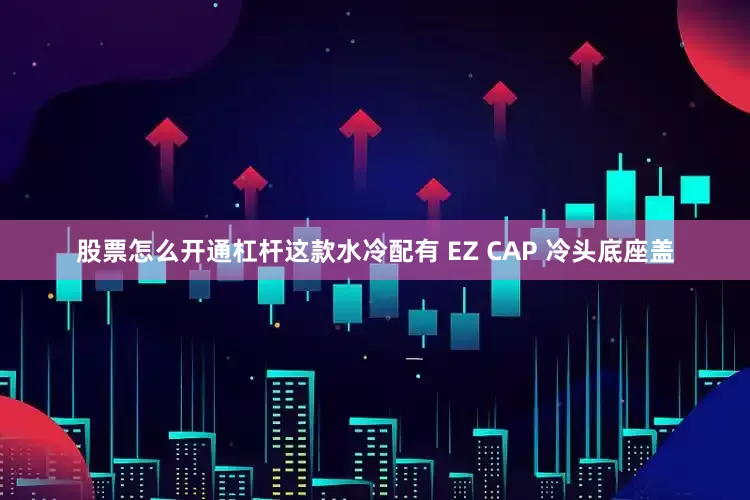 股票怎么开通杠杆这款水冷配有 EZ CAP 冷头底座盖
